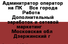 Админитратор-оператор на ПК  - Все города Работа » Дополнительный заработок и сетевой маркетинг   . Московская обл.,Дзержинский г.